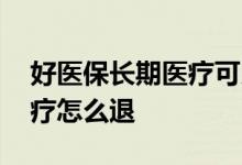 好医保长期医疗可以退本金吗 好医保长期医疗怎么退