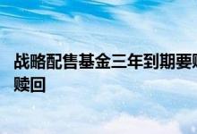 战略配售基金三年到期要赎回吗 战略配售基金什么时候可以赎回