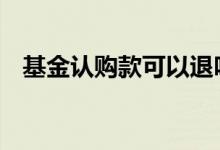 基金认购款可以退吗 基金认购款可以退吗