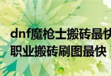 dnf魔枪士搬砖最快的职业（DNF魔枪士哪个职业搬砖刷图最快）