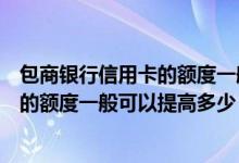 包商银行信用卡的额度一般可以提高多少（包商银行信用卡的额度一般可以提高多少）