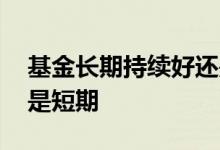 基金长期持续好还是短期好 基金适合长期还是短期