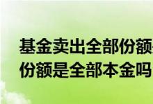 基金卖出全部份额是全部的钱吗 基金卖出的份额是全部本金吗