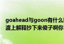 goahead与goon有什么区别（强烈鄙视你啊一楼的居然摆渡上解释抄下来傻子啊你）