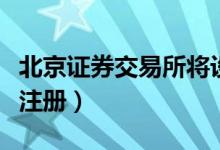 北京证券交易所将设立全面注册制（什么时候注册）