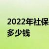 2022年社保缴费基数、比例是多少 自费一年多少钱 