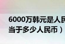6000万韩元是人民币多少元（130万韩元相当于多少人民币）