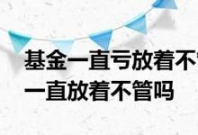 基金一直亏放着不管会有什么后果 基金可以一直放着不管吗