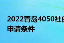 2022青岛4050社保怎么办理 4050社保补贴申请条件 