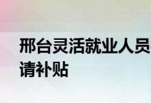 邢台灵活就业人员社保补贴 灵活人员如何申请补贴 