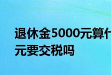 退休金5000元算什么水平 退休金超过5000元要交税吗 