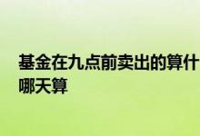 基金在九点前卖出的算什么时候的? 今天九点买卖的基金按哪天算