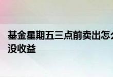 基金星期五三点前卖出怎么算收益 基金周五三点前买为什么没收益