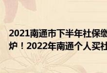 2021南通市下半年社保缴费价格表 2022年南通社保基数出炉！2022年南通个人买社保一个月要交多少钱