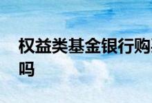 权益类基金银行购买 银行可以购买权益基金吗