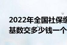 2022年全国社保缴费比例及基数 2022社保基数交多少钱一个月 