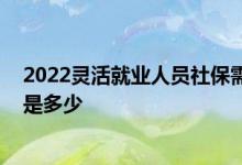 2022灵活就业人员社保需要多交多少钱 个人社保缴费基数是多少 