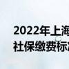2022年上海社保需要交多少钱 2022年上海社保缴费标准是多少 