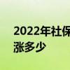 2022年社保缴费基数 2022社保缴费标准上涨多少 