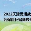 2022天津灵活就业社保缴费时间 2022天津大龄灵活就业社会保险补贴基数是多少