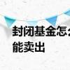 封闭基金怎么中途卖出 基金被封闭了怎么才能卖出