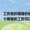 工伤骨折赔偿价格表2021十级伤残 十级骨折工伤赔偿标准：十级骨折工伤可以赔多少钱