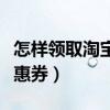 怎样领取淘宝优惠券的视频（怎样领取淘宝优惠券）