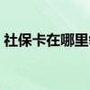 社保卡在哪里领取 公司买社保需要哪些资料 