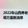 2022年山西养老金调整新消息出了吗 2022年山西养老金上调方案新消息 