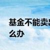基金不能卖出怎么办 基金卖出去了不想卖怎么办
