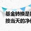 基金转换是按当天的净值计算嘛 基金转换是按当天的净值吗