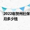2022年贺州社保缴费基数及比例 2022年贺州社保缴费一个月多少钱 