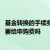 基金转换的手续费一般高于赎回再申购基金的费用 基金转换要给申购费吗