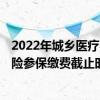 2022年城乡医疗参保截止日期 2022年城乡居民基本医疗保险参保缴费截止时间