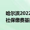 哈尔滨2022年社保缴费基数 2022年哈尔滨社保缴费基数调整多少