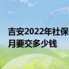 吉安2022年社保缴费标准基数及比例 2022个人买社保一个月要交多少钱 