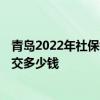 青岛2022年社保缴费基数及比例 2022个人买社保一个月要交多少钱 