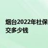 烟台2022年社保缴费基数及比例 2022个人买社保一个月要交多少钱 
