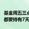 基金周五三点之前买入持有7天 基金每次买入都要持有7天吗