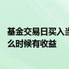 基金交易日买入当天有收益吗 交易日下午三点前买的基金什么时候有收益