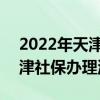 2022年天津社保五险一金多少钱 2022年天津社保办理流程一览