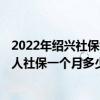 2022年绍兴社保缴费标准基数及比例一览表 2022年绍兴个人社保一个月多少钱 