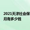 2021天津社会保险缴费基数及比例 2021年天津社保缴费每月有多少钱 