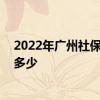 2022年广州社保缴费比例及基数标准 单位和个人比例各是多少 