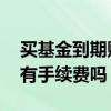买基金到期赎回有手续费吗 基金到期了赎回有手续费吗