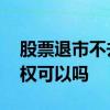 股票退市不去确权可以吗 股票退市不办理确权可以吗