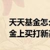天天基金怎么买基金详细步骤 怎样在天天基金上买打新基金